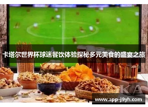 卡塔尔世界杯球迷餐饮体验探秘多元美食的盛宴之旅 卡塔尔世界杯球迷餐饮体验探秘多元美食的盛宴之旅