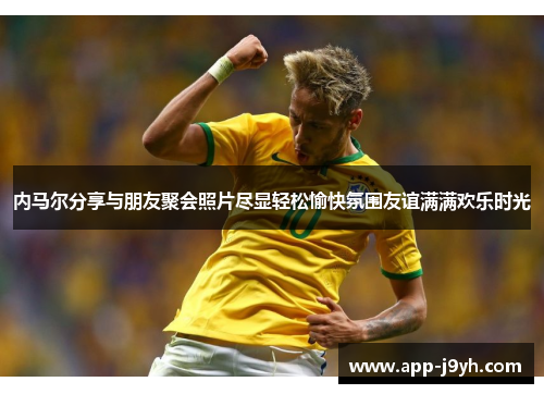 内马尔分享与朋友聚会照片尽显轻松愉快氛围友谊满满欢乐时光 内马尔分享与朋友聚会照片尽显轻松愉快氛围友谊满满欢乐时光