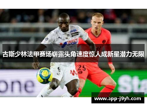 古斯少林法甲赛场崭露头角速度惊人成新星潜力无限 古斯少林法甲赛场崭露头角速度惊人成新星潜力无限