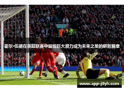 霍尔·伍德在英超联赛中展现巨大潜力成为未来之星的崭新篇章 霍尔·伍德在英超联赛中展现巨大潜力成为未来之星的崭新篇章