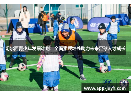 切尔西青少年发展计划:全面素质培养助力未来足球人才成长 切尔西青少年发展计划:全面素质培养助力未来足球人才成长