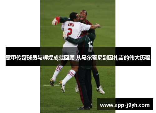 意甲传奇球员与辉煌成就回顾 从马尔蒂尼到因扎吉的伟大历程 意甲传奇球员与辉煌成就回顾 从马尔蒂尼到因扎吉的伟大历程