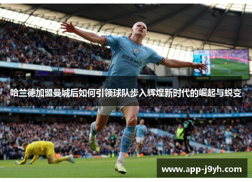 哈兰德加盟曼城后如何引领球队步入辉煌新时代的崛起与蜕变 哈兰德加盟曼城后如何引领球队步入辉煌新时代的崛起与蜕变