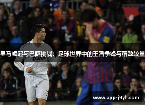 皇马崛起与巴萨挑战：足球世界中的王者争锋与宿敌较量