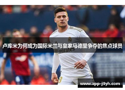 卢库米为何成为国际米兰与皇家马德里争夺的焦点球员 卢库米为何成为国际米兰与皇家马德里争夺的焦点球员