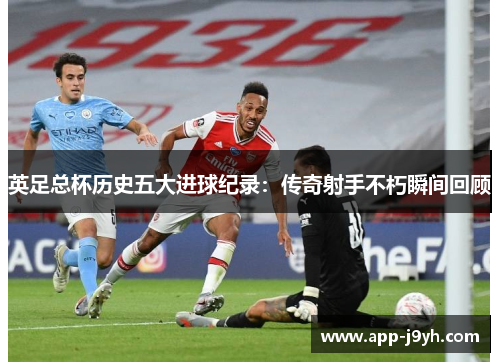 英足总杯历史五大进球纪录：传奇射手不朽瞬间回顾