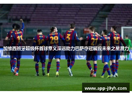 加维西班牙超级杯首球意义深远助力巴萨夺冠展现未来之星潜力