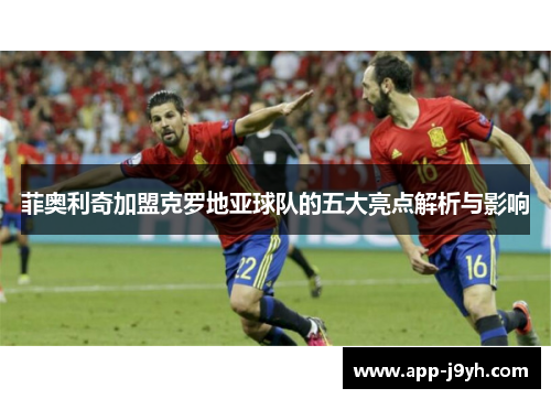 菲奥利奇加盟克罗地亚球队的五大亮点解析与影响 菲奥利奇加盟克罗地亚球队的五大亮点解析与影响