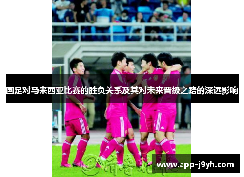 国足对马来西亚比赛的胜负关系及其对未来晋级之路的深远影响 国足对马来西亚比赛的胜负关系及其对未来晋级之路的深远影响