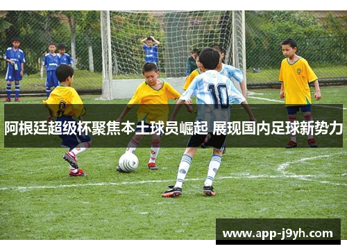阿根廷超级杯聚焦本土球员崛起 展现国内足球新势力 阿根廷超级杯聚焦本土球员崛起 展现国内足球新势力