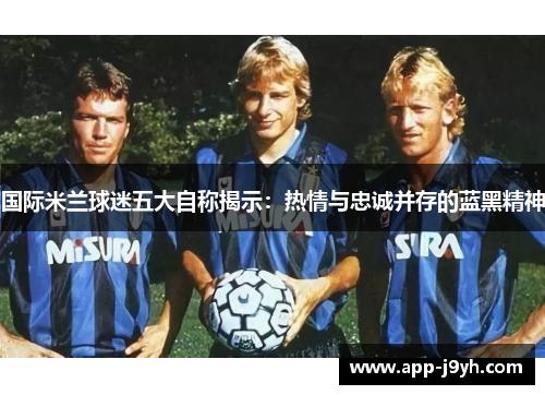 国际米兰球迷五大自称揭示:热情与忠诚并存的蓝黑精神 国际米兰球迷五大自称揭示:热情与忠诚并存的蓝黑精神