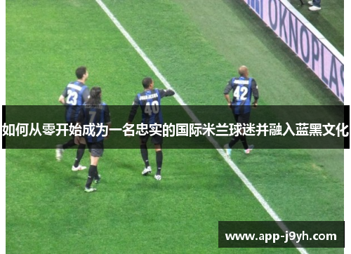 如何从零开始成为一名忠实的国际米兰球迷并融入蓝黑文化 如何从零开始成为一名忠实的国际米兰球迷并融入蓝黑文化