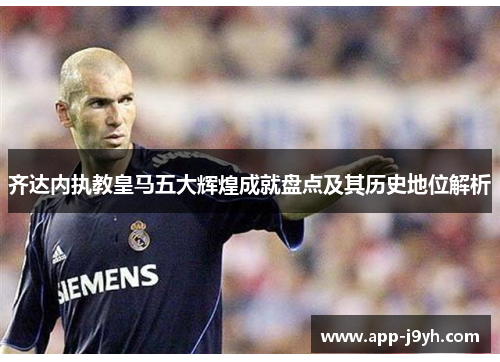 齐达内执教皇马五大辉煌成就盘点及其历史地位解析 齐达内执教皇马五大辉煌成就盘点及其历史地位解析