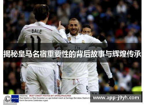揭秘皇马名宿重要性的背后故事与辉煌传承
