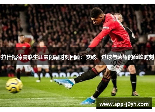 拉什福德曼联生涯最闪耀时刻回顾：突破、进球与荣耀的巅峰时刻
