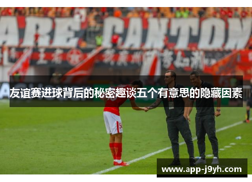 友谊赛进球背后的秘密趣谈五个有意思的隐藏因素