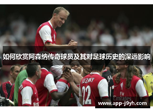 如何欣赏阿森纳传奇球员及其对足球历史的深远影响