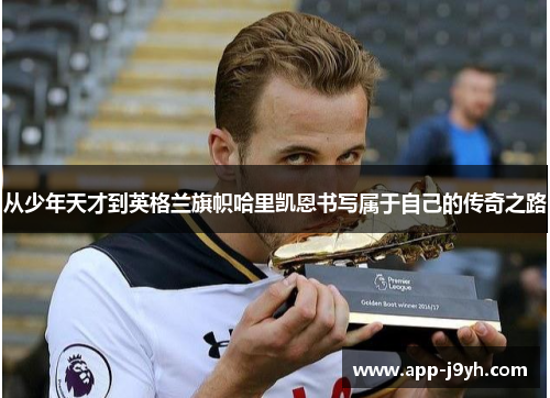 从少年天才到英格兰旗帜哈里凯恩书写属于自己的传奇之路 从少年天才到英格兰旗帜哈里凯恩书写属于自己的传奇之路